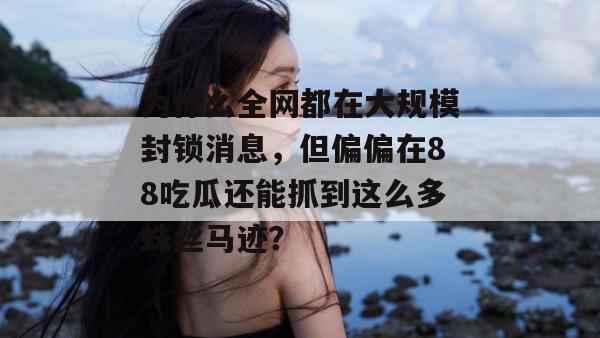 为什么全网都在大规模封锁消息，但偏偏在88吃瓜还能抓到这么多蛛丝马迹？