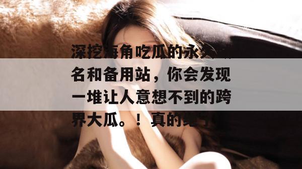 深挖海角吃瓜的永久域名和备用站，你会发现一堆让人意想不到的跨界大瓜。！真的绝了