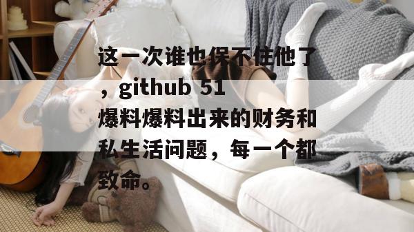 这一次谁也保不住他了，github 51爆料爆料出来的财务和私生活问题，每一个都致命。
