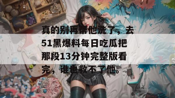 真的别再帮他洗了，去51黑爆料每日吃瓜把那段13分钟完整版看完，谁也救不了他。