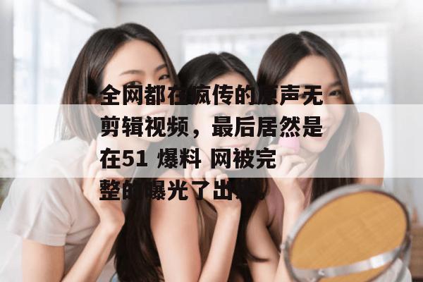 全网都在疯传的原声无剪辑视频,最后居然是在51 爆料 网被完整的曝光了出来。 全网都在疯传的原声无剪辑视频,最后居然是在51 爆料 网被完整的曝光了出来。