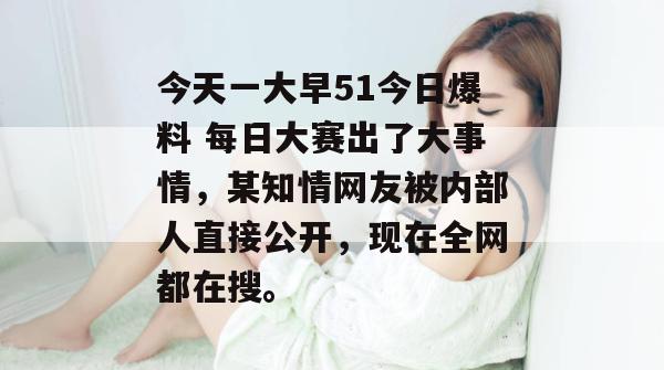 今天一大早51今日爆料 每日大赛出了大事情，某知情网友被内部人直接公开，现在全网都在搜。