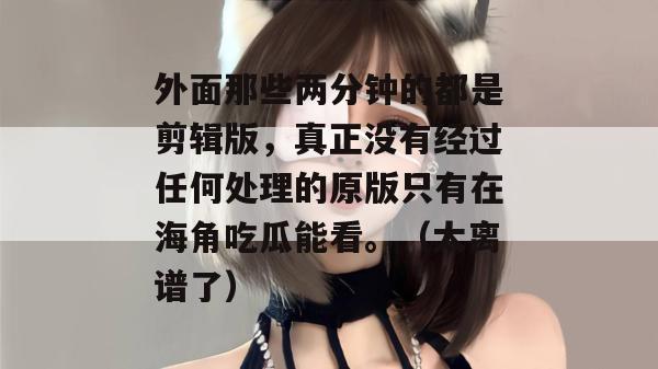 外面那些两分钟的都是剪辑版，真正没有经过任何处理的原版只有在海角吃瓜能看。（太离谱了）