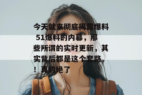 今天就来彻底揭露爆料 51爆料的内幕,那些所谓的实时更新,其实背后都是这个套路。!真的绝了 今天就来彻底揭露爆料 51爆料的内幕,那些所谓的实时更新,其实背后都是这个套路。!真的绝了