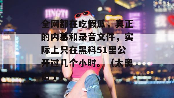 全网都在吃假瓜,真正的内幕和录音文件,实际上只在黑料51里公开过几个小时。(太离谱了) 全网都在吃假瓜,真正的内幕和录音文件,实际上只在黑料51里公开过几个小时。(太离谱了)