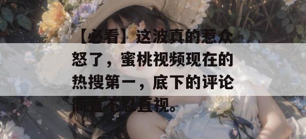 【必看】这波真的惹众怒了,蜜桃视频现在的热搜第一,底下的评论简直不忍直视。 【必看】这波真的惹众怒了,蜜桃视频现在的热搜第一,底下的评论简直不忍直视。