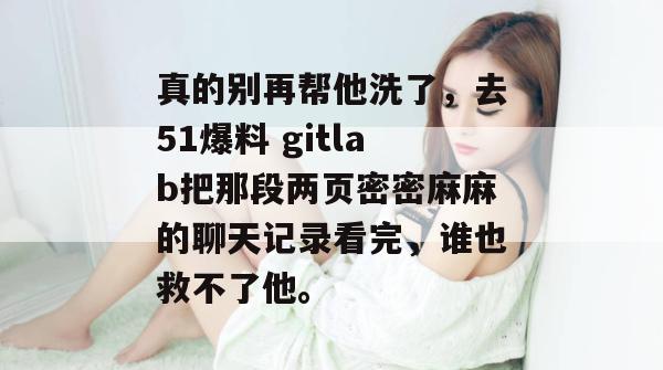 真的别再帮他洗了,去51爆料 gitlab把那段两页密密麻麻的聊天记录看完,谁也救不了他。 真的别再帮他洗了,去51爆料 gitlab把那段两页密密麻麻的聊天记录看完,谁也救不了他。