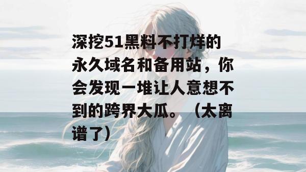 深挖51黑料不打烊的永久域名和备用站，你会发现一堆让人意想不到的跨界大瓜。（太离谱了）