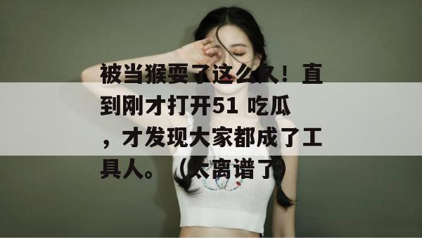 被当猴耍了这么久!直到刚才打开51 吃瓜,才发现大家都成了工具人。(太离谱了) 被当猴耍了这么久!直到刚才打开51 吃瓜,才发现大家都成了工具人。(太离谱了)