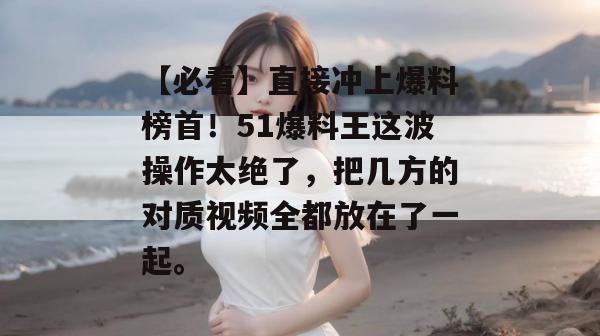 【必看】直接冲上爆料榜首！51爆料王这波操作太绝了，把几方的对质视频全都放在了一起。