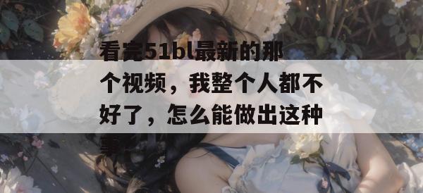 看完51bl最新的那个视频，我整个人都不好了，怎么能做出这种事？