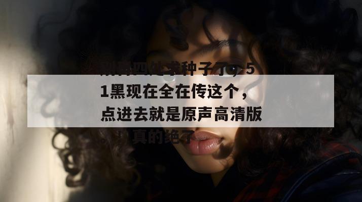 别再四处求种子了，51黑现在全在传这个，点进去就是原声高清版。！真的绝了