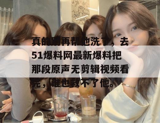 真的别再帮他洗了，去51爆料网最新爆料把那段原声无剪辑视频看完，谁也救不了他。