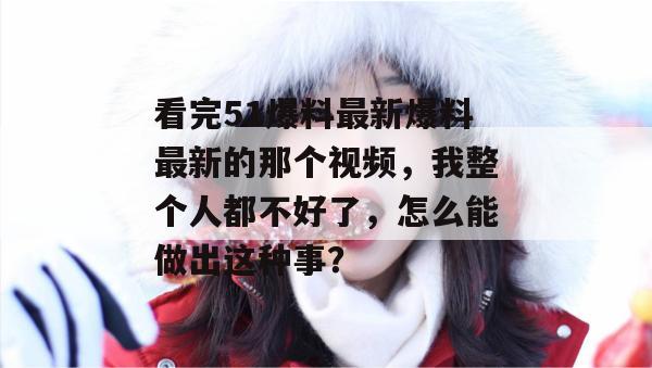 看完51爆料最新爆料最新的那个视频,我整个人都不好了,怎么能做出这种事? 看完51爆料最新爆料最新的那个视频,我整个人都不好了,怎么能做出这种事?