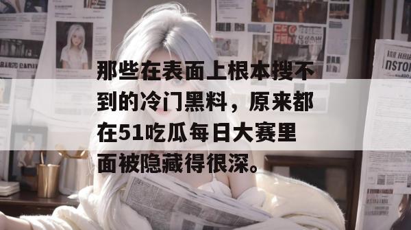 那些在表面上根本搜不到的冷门黑料，原来都在51吃瓜每日大赛里面被隐藏得很深。