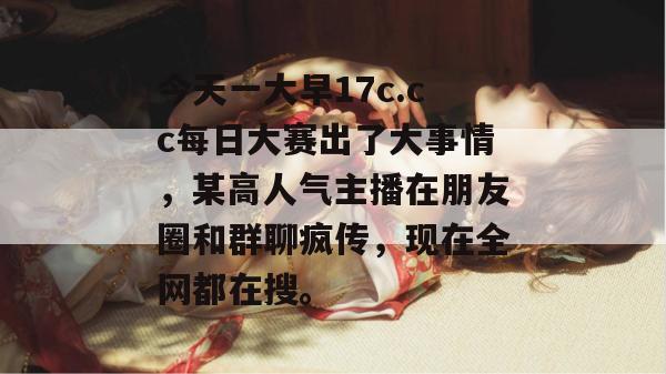 今天一大早17c.cc每日大赛出了大事情，某高人气主播在朋友圈和群聊疯传，现在全网都在搜。